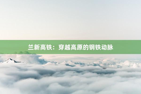 兰新高铁:穿越高原的钢铁动脉