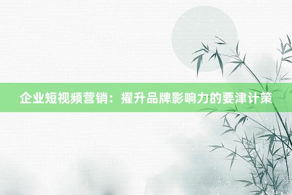 企业短视频营销：擢升品牌影响力的要津计策